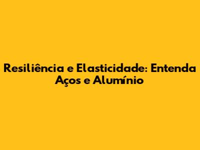 Resiliência e Elasticidade: Entenda Aços e Alumínio