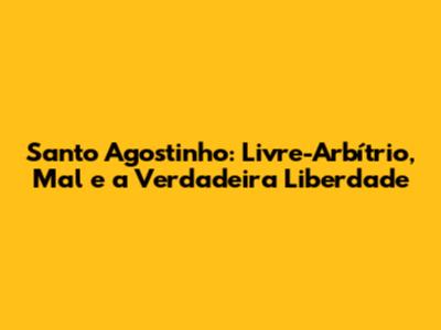 Santo Agostinho: Livre-Arbítrio, Mal e a Verdadeira Liberdade