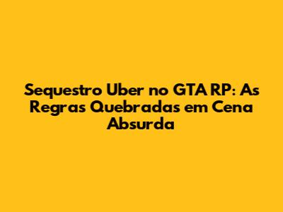 Sequestro Uber no GTA RP: As Regras Quebradas em Cena Absurda