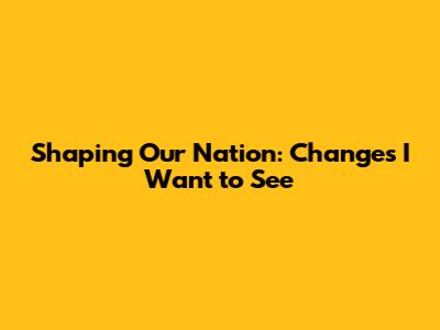Shaping Our Nation: Changes I Want to See