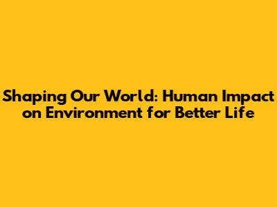 Shaping Our World: Human Impact on Environment for Better Life
