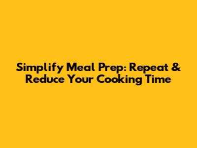 Simplify Meal Prep: Repeat & Reduce Your Cooking Time