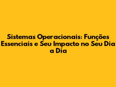 Sistemas Operacionais: Funções Essenciais e Seu Impacto no Seu Dia a Dia