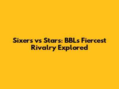 Sixers vs Stars: BBL's Fiercest Rivalry Explored