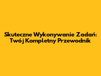 Skuteczne Wykonywanie Zadań: Twój Kompletny Przewodnik