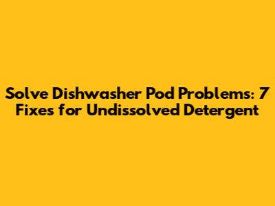 Solve Dishwasher Pod Problems: 7 Fixes for Undissolved Detergent