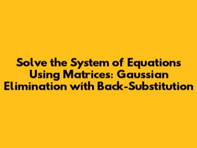 Solve the System of Equations Using Matrices: Gaussian Elimination with Back-Substitution
