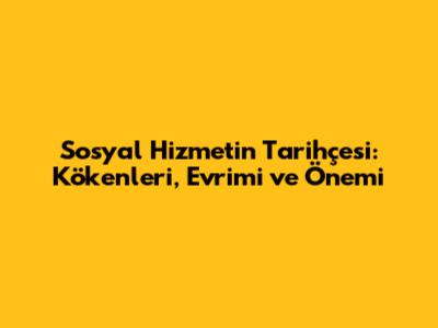 Sosyal Hizmetin Tarihçesi: Kökenleri, Evrimi ve Önemi