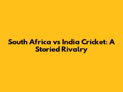 South Africa vs India Cricket: A Storied Rivalry