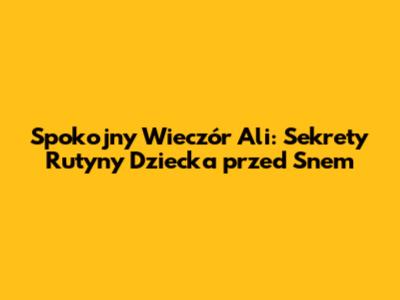Spokojny Wieczór Ali: Sekrety Rutyny Dziecka przed Snem