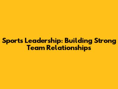 Sports Leadership: Building Strong Team Relationships