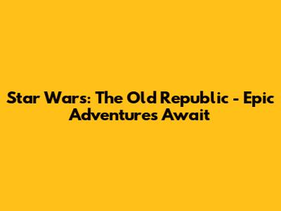 Star Wars: The Old Republic - Epic Adventures Await