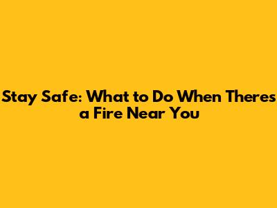 Stay Safe: What to Do When There's a Fire Near You