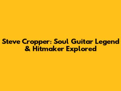 Steve Cropper: Soul Guitar Legend & Hitmaker Explored