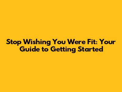 Stop Wishing You Were Fit: Your Guide to Getting Started