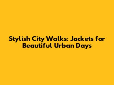 Stylish City Walks: Jackets for Beautiful Urban Days
