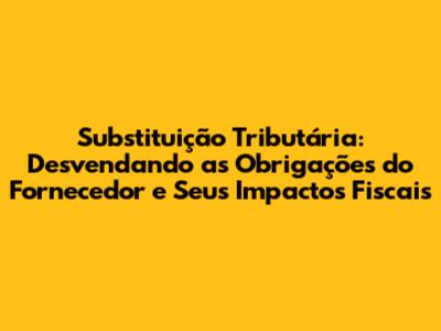 Substituição Tributária: Desvendando as Obrigações do Fornecedor e Seus Impactos Fiscais