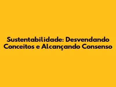 Sustentabilidade: Desvendando Conceitos e Alcançando Consenso