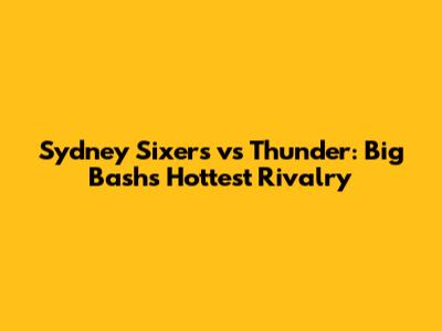 Sydney Sixers vs Thunder: Big Bash's Hottest Rivalry