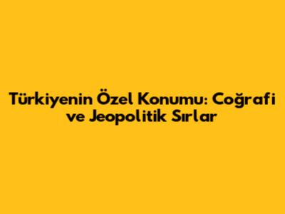 Türkiye'nin Özel Konumu: Coğrafi ve Jeopolitik Sırlar