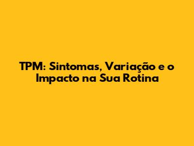 TPM: Sintomas, Variação e o Impacto na Sua Rotina