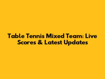 Table Tennis Mixed Team: Live Scores & Latest Updates