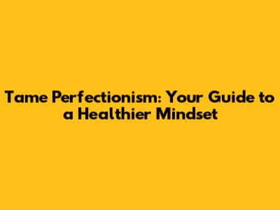 Tame Perfectionism: Your Guide to a Healthier Mindset