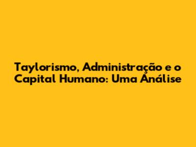 Taylorismo, Administração e o Capital Humano: Uma Análise