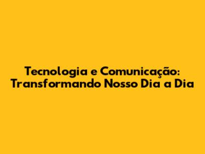 Tecnologia e Comunicação: Transformando Nosso Dia a Dia