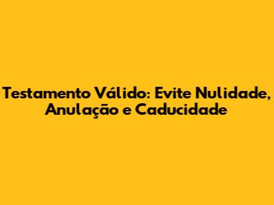 Testamento Válido: Evite Nulidade, Anulação e Caducidade