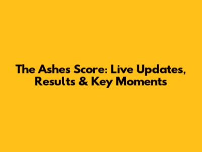 The Ashes Score: Live Updates, Results & Key Moments