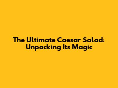 The Ultimate Caesar Salad: Unpacking Its Magic