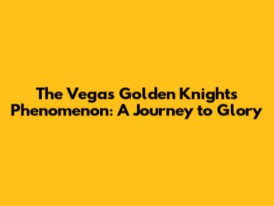 The Vegas Golden Knights Phenomenon: A Journey to Glory