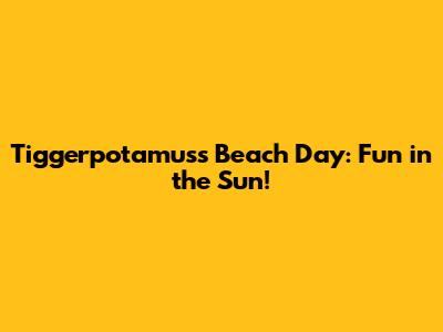 Tiggerpotamus's Beach Day: Fun in the Sun!