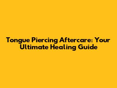 Tongue Piercing Aftercare: Your Ultimate Healing Guide