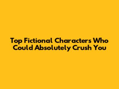 Top Fictional Characters Who Could Absolutely Crush You