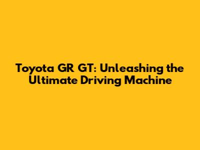 Toyota GR GT: Unleashing the Ultimate Driving Machine
