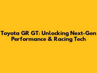 Toyota GR GT: Unlocking Next-Gen Performance & Racing Tech