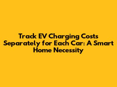 Track EV Charging Costs Separately for Each Car: A Smart Home Necessity