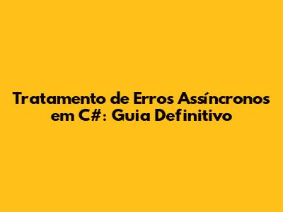 Tratamento de Erros Assíncronos em C#: Guia Definitivo