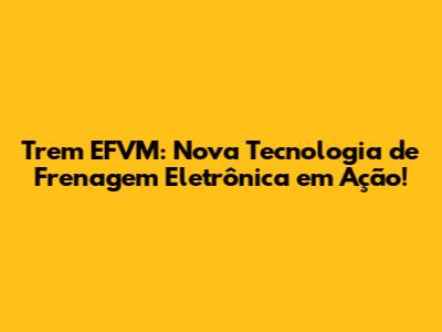 Trem EFVM: Nova Tecnologia de Frenagem Eletrônica em Ação!