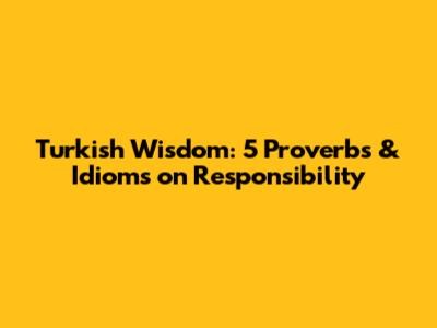 Turkish Wisdom: 5 Proverbs & Idioms on Responsibility
