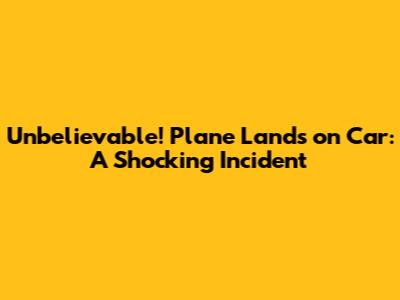 Unbelievable! Plane Lands on Car: A Shocking Incident