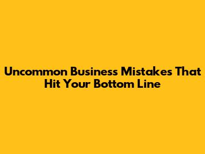 Uncommon Business Mistakes That Hit Your Bottom Line