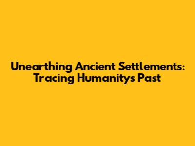 Unearthing Ancient Settlements: Tracing Humanity's Past