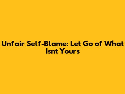 Unfair Self-Blame: Let Go of What Isn't Yours