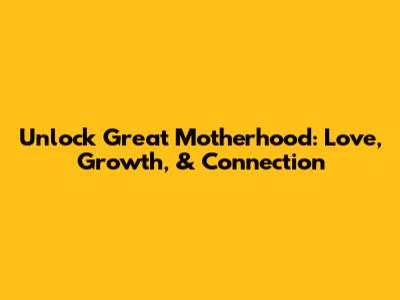 Unlock Great Motherhood: Love, Growth, & Connection