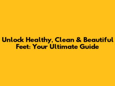 Unlock Healthy, Clean & Beautiful Feet: Your Ultimate Guide