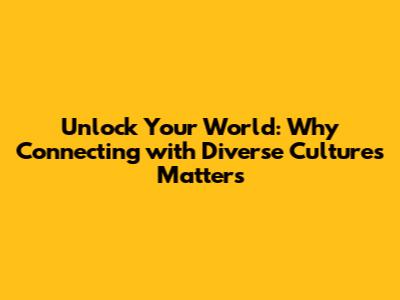 Unlock Your World: Why Connecting with Diverse Cultures Matters