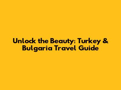 Unlock the Beauty: Turkey & Bulgaria Travel Guide